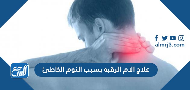 علاج الام الرقبه بسبب النوم الخاطئ