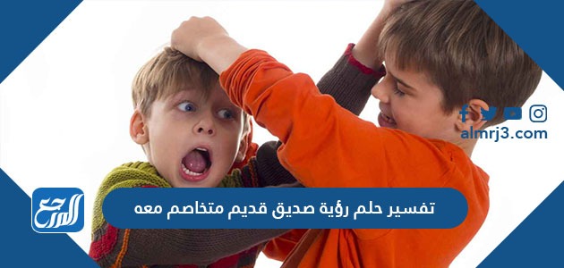 تفسير حلم رؤية صديق قديم متخاصم معه