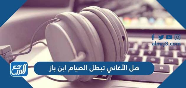 هل الأغاني في رمضان تبطل الصيام ابن باز