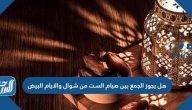 هل يجوز الجمع بين صيام الست من شوال والايام البيض