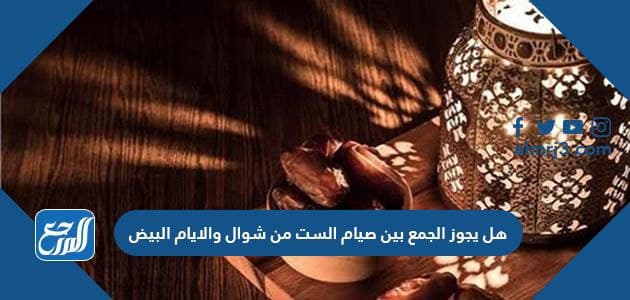 هل يجوز الجمع بين صيام الست من شوال والايام البيض