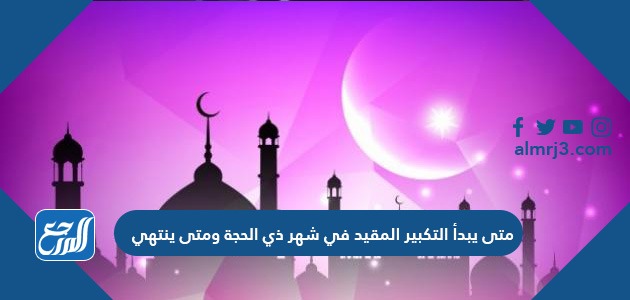 متى يبدأ التكبير المقيد في شهر ذي الحجة ومتى ينتهي