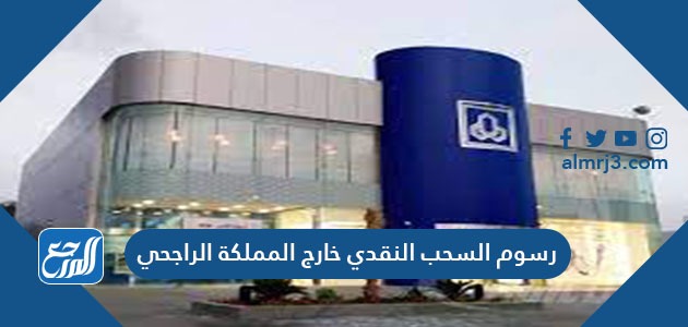 رسوم السحب النقدي خارج المملكة الراجحي