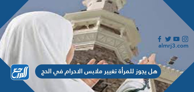 هل يجوز للمرأة تغيير ملابس الاحرام في الحج