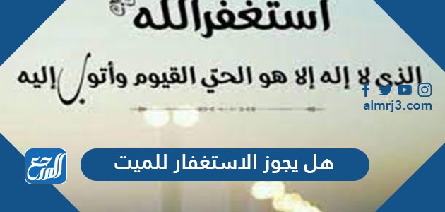 هل يجوز الاستغفار للميت وما هي الأعمال التي تنفع الميت