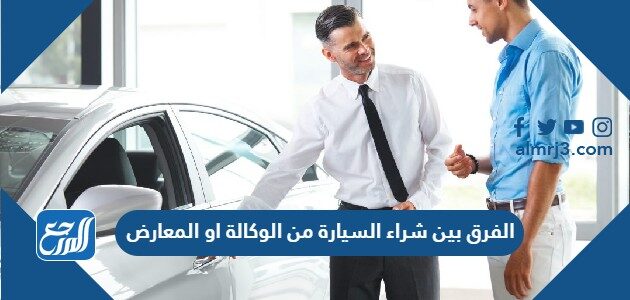 الفرق بين شراء السيارة من الوكالة او المعارض