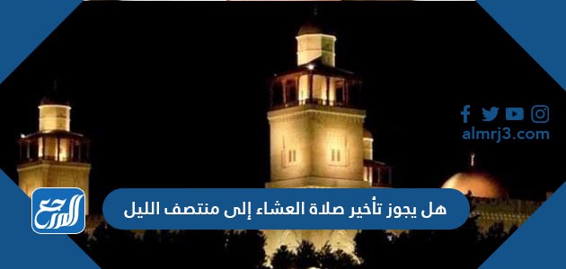 هل يجوز تأخير صلاة العشاء إلى منتصف الليل