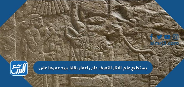 يستطيع علم الاثار التعرف على اعمار بقايا يزيد عمرها على