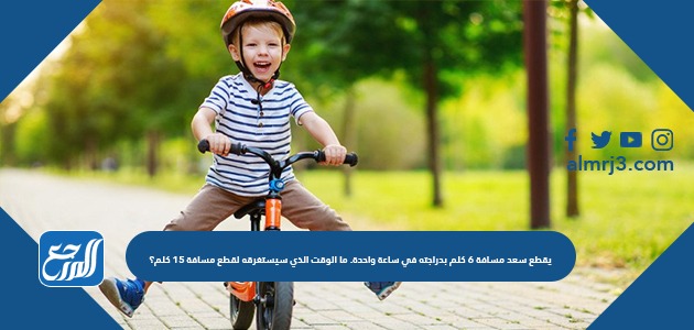 يقطع سعد مسافة ٦ كلم بدراجته في ساعة واحدة. ما الوقت الذي سيستغرقه لقطع مسافة ١٥ كلم؟