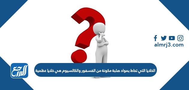 الخلايا التي تحاط بمواد صلبة مكونة من الفسفور والكالسيوم هي خلايا عظمية موقع المرجع