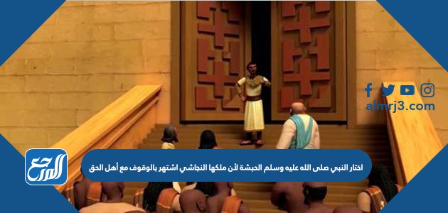 اختار النبي صلى الله عليه وسلم الحبشة لأن ملكها النجاشي اشتهر بالوقوف مع أهل الحق