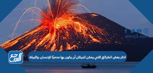 اذكر بعض الطرائق التي يمكن للبركان أن يكون بها مدمرًا للإنسان، والبيئة.