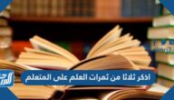 اذكر ثلاثا من ثمرات العلم على المتعلم
