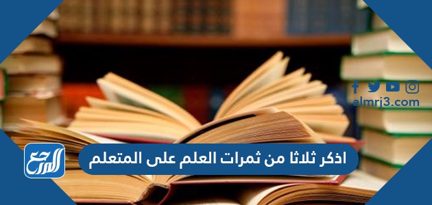 اذكر ثلاثا من ثمرات العلم على المتعلم