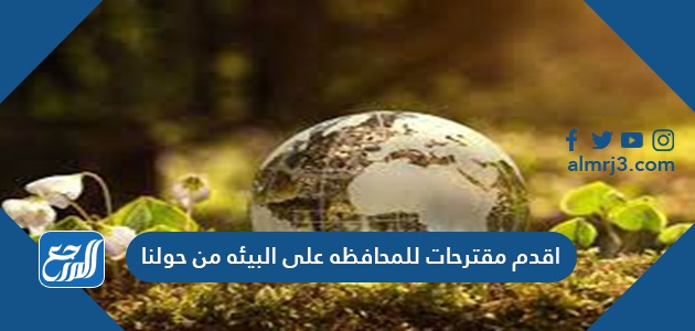 اقدم مقترحات للمحافظه على البيئه من حولنا