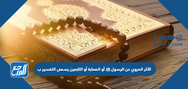 الأثر المروي عن الرسول ﷺ أو الصحابة أو التابعين يسمى التفسير ب