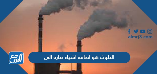 التلوث هو اضافه اشياء ضاره الى