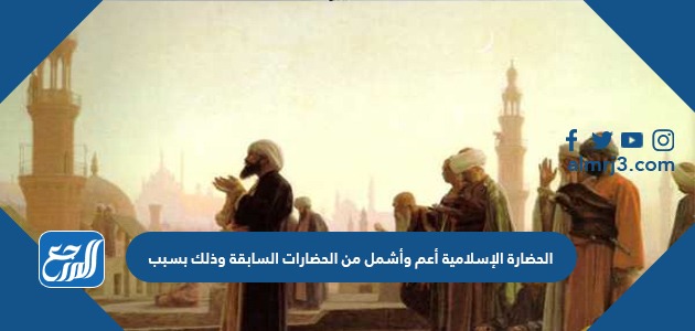 الحضارة الإسلامية أعم وأشمل من الحضارات السابقة وذلك بسبب