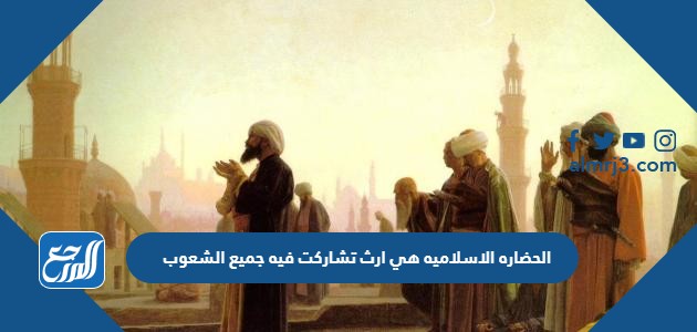 الحضاره الاسلاميه هي ارث تشاركت فيه جميع الشعوب