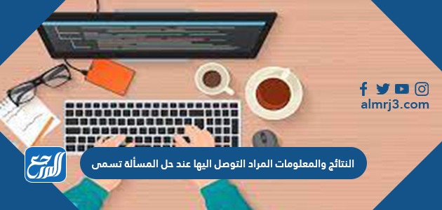 النتائج والمعلومات المراد التوصل إليها عند حل المسألة تسمى