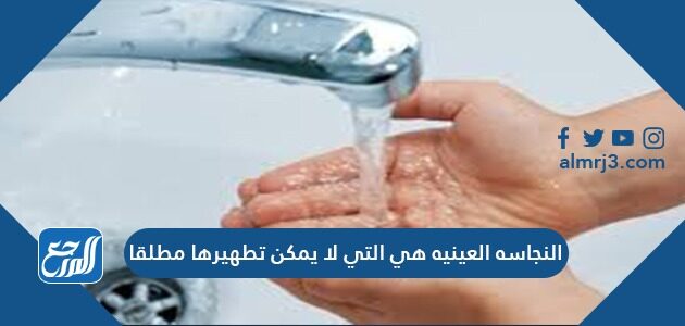 النجاسه العينيه هي التي لا يمكن تطهيرها مطلقا