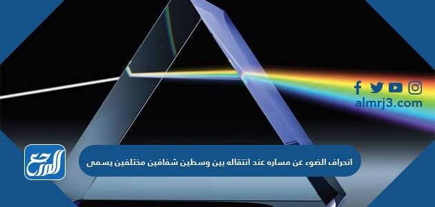 انحراف الضوء عن مساره عند انتقاله بين وسطين شفافين مختلفين يسمى