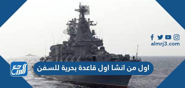 اول من انشا اول قاعدة بحرية للسفن