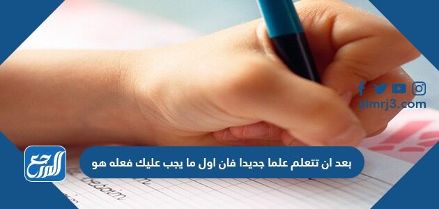 بعد ان تتعلم علما جديدا فان اول ما يجب عليك فعله هو