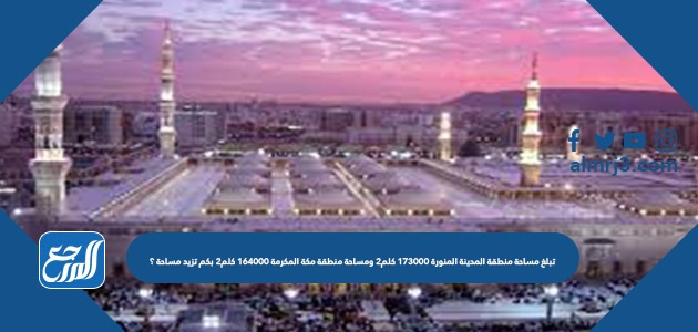 تبلغ مساحة منطقة المدينة المنورة ١٧٣٠٠٠ كلم٢ ومساحة منطقة مكة المكرمة ١٦٤٠٠٠ كلم٢ بكم تزيد مساحة ؟