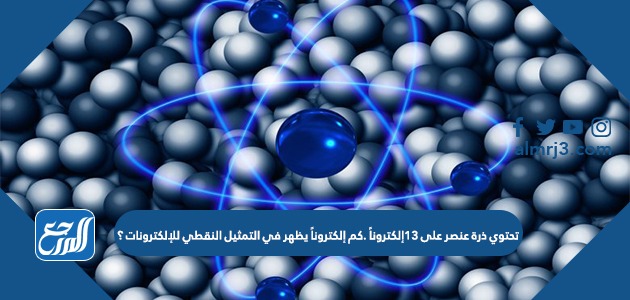 تحتوي ذرة عنصر على 13 إلكترونًا كم إلكتروناً يظهر في التمثيل النقطي للإلكترونات؟