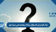 ترك الانسان السؤال عما لا يعلمه في دينه هو