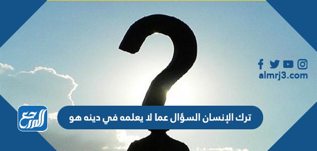 ترك الانسان السؤال عما لا يعلمه في دينه هو