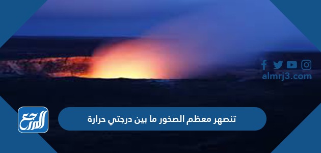 تنصهر معظم الصخور ما بين درجتي حرارة