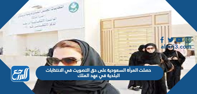 حصلت المرأة السعودية على حق التصويت في الانتخابات البلدية في عهد الملك