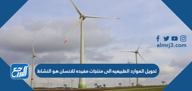 تحويل الموارد الطبيعيه الى منتجات مفيده للانسان هو النشاط