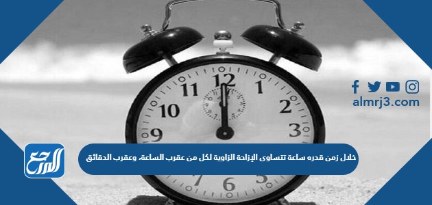 خلال زمن قدره ساعة تتساوى الإزاحة الزاوية لكل من عقرب الساعة، وعقرب الدقائق