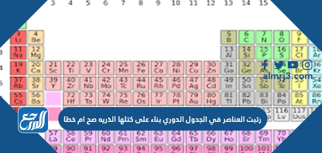 رتبت العناصر في الجدول الدوري بناء على كتلها الذريه صح ام خطا