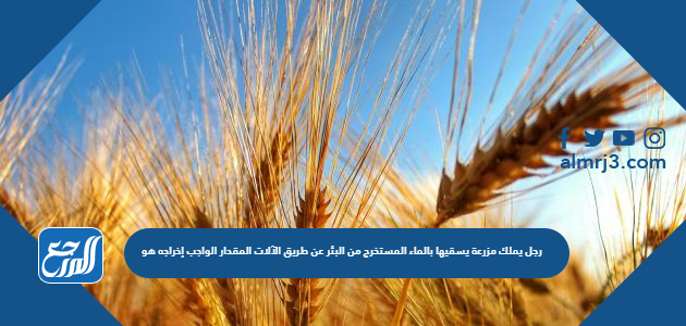 رجل يملك مزرعة يسقيها بالماء المستخرج من البئر عن طريق الآلات المقدار الواجب إخراجه هو ..