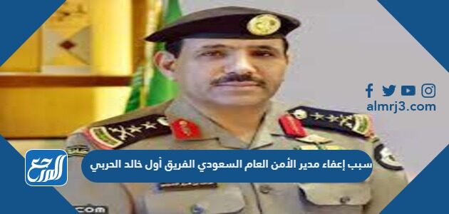 سبب إعفاء مدير الأمن العام السعودي الفريق أول خالد الحربي