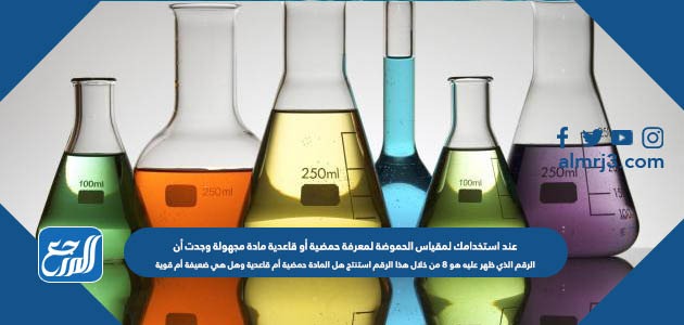 عند استخدامك لمقياس الحموضة لمعرفة حمضية أو قاعدية مادة مجهولة وجدت أن الرقم الذي ظهر عليه هو 8 من خلال هذا الرقم استنتج هل المادة حمضية أم قاعدية وهل هي ضعيفة أم قوية