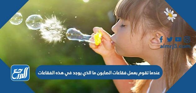 عندما تقوم بعمل فقاعات الصابون ما الذي يوجد في هذه الفقاعات