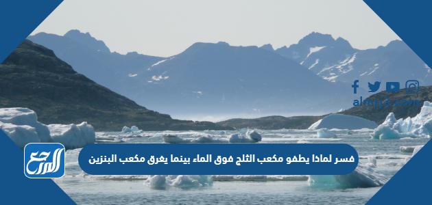 فسر لماذا يطفو مكعب الثلج فوق الماء بينما يغرق مكعب البنزين