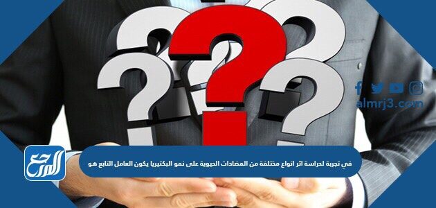 في تجربة لدراسة اثر انواع مختلفة من المضادات الحيوية على نمو البكتيريا يكون العامل التابع هو