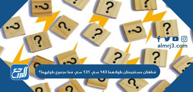 قطعتان مستقيمتان طولاهما ١٤٣ سم، ١٣١ سم، فما مجموع طوليهما؟