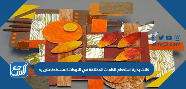 كانت بداية استخدام الخامات المختلفة في اللوحات المسطحة على يد