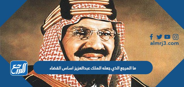 ما المرجع الذي جعله الملك عبدالعزيز اساس القضاء