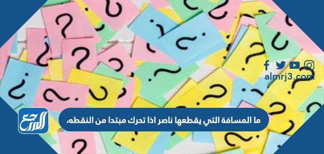 ما المسافة التي يقطعها ناصر اذا تحرك مبتدا من النقطه