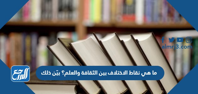 ما هي نقاط الاختلاف بين الثقافة والعلم؟ بيّن ذلك