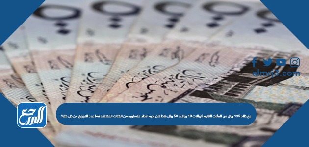 مع خالد ١٩٥ ريال من الفئات التاليه ٥ريالات ١٠ ريالات ٥٠ ريال فاذا كان لديه اعداد متساويه من الفئات المختلفه فما عدد الاوراق من كل فئه؟