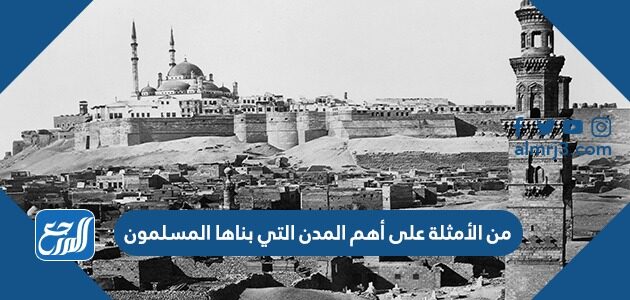من الأمثلة على أهم المدن التي بناها المسلمون
